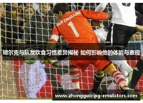 胡尔克与队友饮食习惯差异揭秘 如何影响他的体能与表现