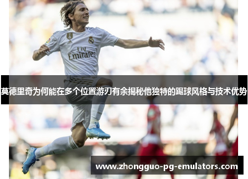 莫德里奇为何能在多个位置游刃有余揭秘他独特的踢球风格与技术优势