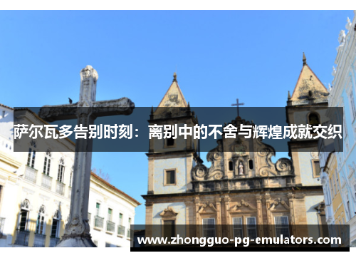 萨尔瓦多告别时刻：离别中的不舍与辉煌成就交织