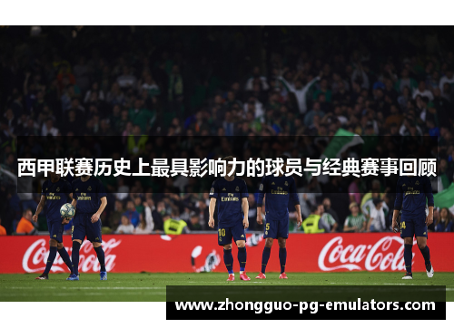西甲联赛历史上最具影响力的球员与经典赛事回顾