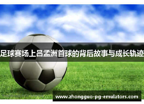 足球赛场上吕孟洲首球的背后故事与成长轨迹 足球赛场上吕孟洲首球的背后故事与成长轨迹
