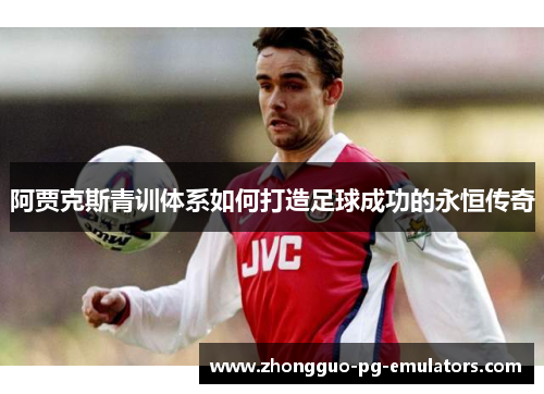 阿贾克斯青训体系如何打造足球成功的永恒传奇