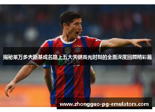 揭秘莱万多夫斯基成名路上五大关键高光时刻的全面深度回顾精彩篇