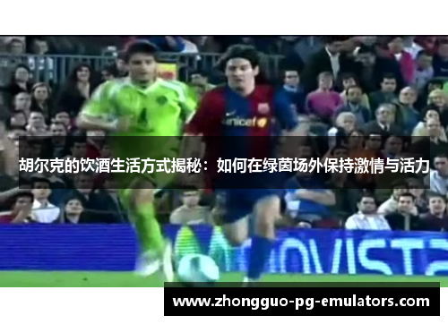 胡尔克的饮酒生活方式揭秘：如何在绿茵场外保持激情与活力