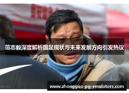 范志毅深度解析国足现状与未来发展方向引发热议 范志毅深度解析国足现状与未来发展方向引发热议