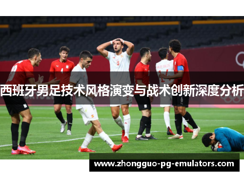 西班牙男足技术风格演变与战术创新深度分析 西班牙男足技术风格演变与战术创新深度分析
