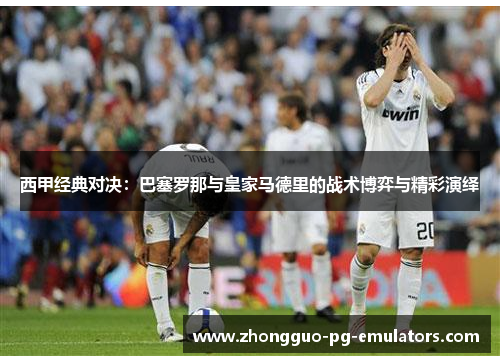 西甲经典对决:巴塞罗那与皇家马德里的战术博弈与精彩演绎 西甲经典对决:巴塞罗那与皇家马德里的战术博弈与精彩演绎