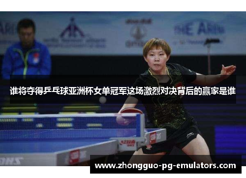谁将夺得乒乓球亚洲杯女单冠军这场激烈对决背后的赢家是谁