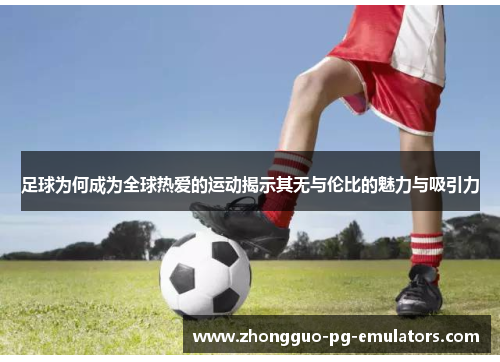 足球为何成为全球热爱的运动揭示其无与伦比的魅力与吸引力