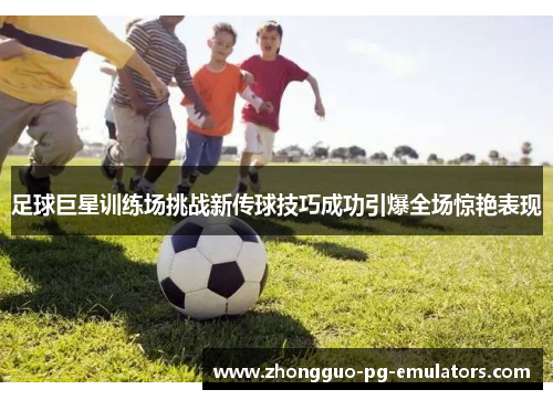 足球巨星训练场挑战新传球技巧成功引爆全场惊艳表现