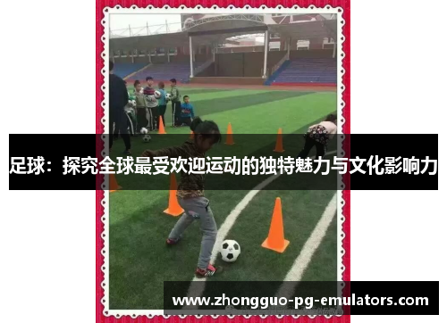 足球：探究全球最受欢迎运动的独特魅力与文化影响力