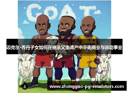 迈克尔·乔丹子女如何在继承父亲遗产中平衡商业与运动事业