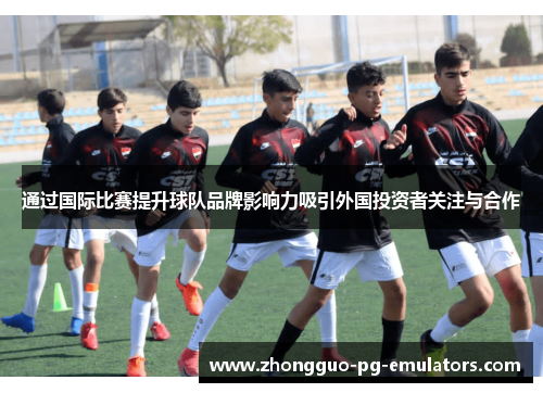 通过国际比赛提升球队品牌影响力吸引外国投资者关注与合作