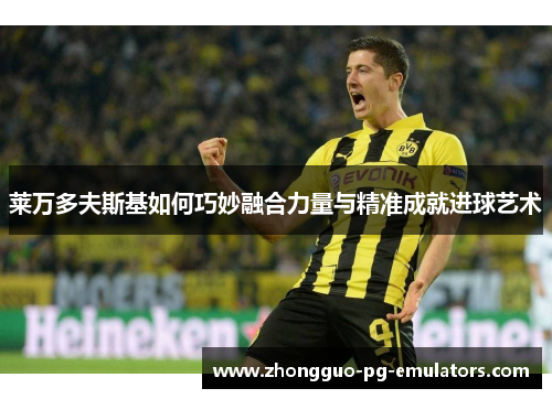 莱万多夫斯基如何巧妙融合力量与精准成就进球艺术