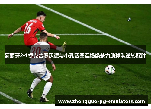 葡萄牙2-1捷克普罗沃德与小孔塞桑连场绝杀力助球队逆转取胜