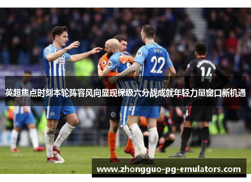 英超焦点时刻本轮阵容风向显现保级六分战成就年轻力量窗口新机遇