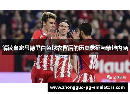 解读皇家马德里白色球衣背后的历史象征与精神内涵