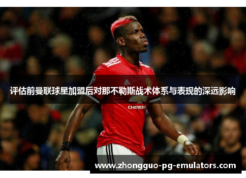 评估前曼联球星加盟后对那不勒斯战术体系与表现的深远影响