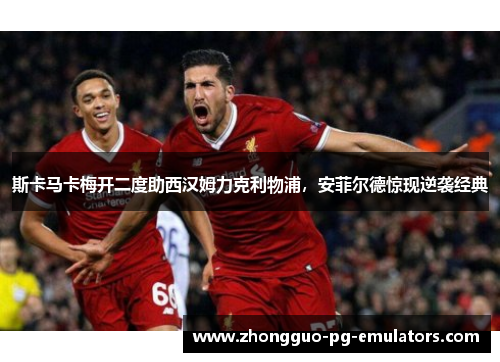 斯卡马卡梅开二度助西汉姆力克利物浦，安菲尔德惊现逆袭经典