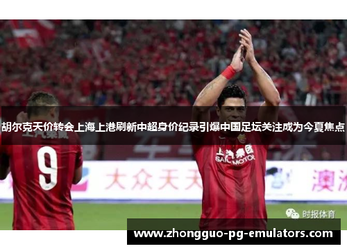 胡尔克天价转会上海上港刷新中超身价纪录引爆中国足坛关注成为今夏焦点