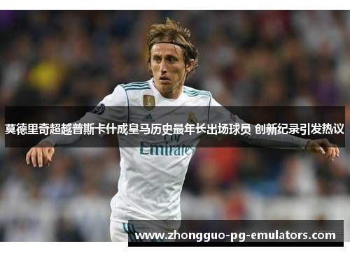 莫德里奇超越普斯卡什成皇马历史最年长出场球员 创新纪录引发热议