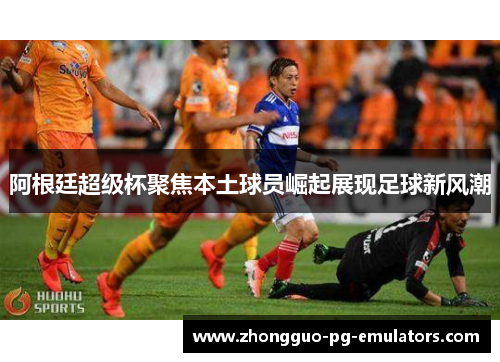 阿根廷超级杯聚焦本土球员崛起展现足球新风潮 阿根廷超级杯聚焦本土球员崛起展现足球新风潮