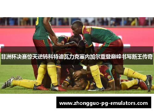 非洲杯决赛惊天逆转科特迪瓦力克塞内加尔重登巅峰书写新王传奇