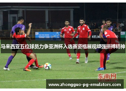 马来西亚五位球员力争亚洲杯入选赛资格展现顽强拼搏精神