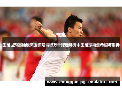 国足世预赛绝境突围惊险晋级万千球迷沸腾中国足球再燃希望与期待