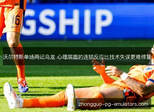 沃尔特斯单场两记乌龙 心理层面的连锁反应比技术失误更难修复