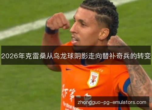 2026年克雷桑从乌龙球阴影走向替补奇兵的转变